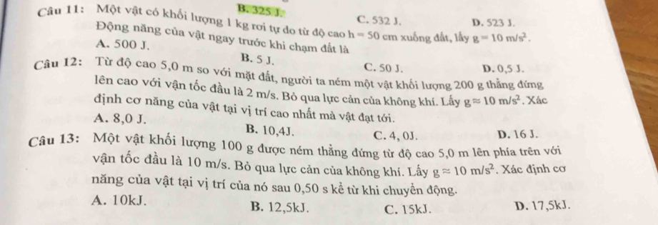 B. 325 J.
C. 532 J. D. 523 J.
Câu 11: Một vật có khối lượng 1 kg rơi tự do từ độ cao h=50 cm xuống đất, lấy g=10m/s^2. 
Động năng của vật ngay trước khi chạm đất là
A. 500 J.
B. 5 J.
C. 50 J. D. 0,5 J.
Câu 12: Từ độ cao 5,0 m so với mặt đất, người ta ném một vật khối lượng 200 g thẳng đứng
lên cao với vận tốc đầu là 2 m/s. Bỏ qua lực cản của không khí. Lấy gapprox 10m/s^2. Xác
định cơ năng của vật tại vị trí cao nhất mà vật đạt tới.
A. 8,0 J. B. 10,4J.
C. 4,0J.
D. 16 J.
Câu 13: Một vật khối lượng 100 g được ném thẳng đứng từ độ cao 5,0 m lên phía trên với
vận tốc đầu là 10 m/s. Bỏ qua lực cản của không khí. Lấy gapprox 10m/s^2 Xác định cơ
năng của vật tại vị trí của nó sau 0,50 s kể từ khi chuyền động.
A. 10kJ. B. 12,5kJ. D. 17,5kJ.
C. 15kJ.