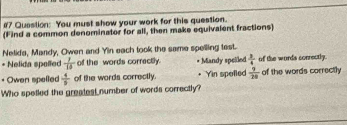 #7 Queslion: You must show your work for this question.
(Find a common denominator for all, then make equivalent fractions)
Nelide, Mandy, Owen and Yin each took the same spelling test.
* Nelida spelled  7/10  of the words correctly. Mandy speiled  3/4  of the words correctly.
Owen spelled  4/5  of the words correctly. • Yin spelled  9/20  of the words correctly
Who spelled the greatest number of words correctly?