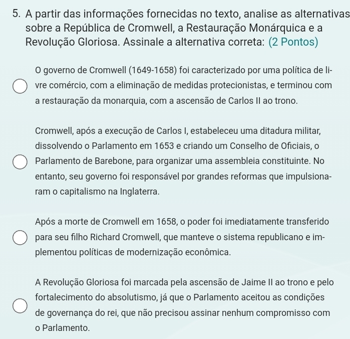 A partir das informações fornecidas no texto, analise as alternativas
sobre a República de Cromwell, a Restauração Monárquica e a
Revolução Gloriosa. Assinale a alternativa correta: (2 Pontos)
O governo de Cromwell (1649-1658) foi caracterizado por uma política de li-
vre comércio, com a eliminação de medidas protecionistas, e terminou com
a restauração da monarquia, com a ascensão de Carlos II ao trono.
Cromwell, após a execução de Carlos I, estabeleceu uma ditadura militar,
dissolvendo o Parlamento em 1653 e criando um Conselho de Oficiais, o
Parlamento de Barebone, para organizar uma assembleia constituinte. No
entanto, seu governo foi responsável por grandes reformas que impulsiona-
ram o capitalismo na Inglaterra.
Após a morte de Cromwell em 1658, o poder foi imediatamente transferido
para seu filho Richard Cromwell, que manteve o sistema republicano e im-
plementou políticas de modernização econômica.
A Revolução Gloriosa foi marcada pela ascensão de Jaime II ao trono e pelo
fortalecimento do absolutismo, já que o Parlamento aceitou as condições
de governança do rei, que não precisou assinar nenhum compromisso com
o Parlamento.