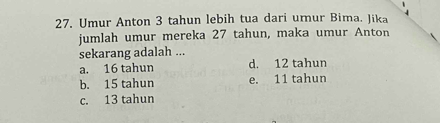 Umur Anton 3 tahun lebih tua dari umur Bima. Jika
jumlah umur mereka 27 tahun, maka umur Anton
sekarang adalah ...
a. 16 tahun d. 12 tahun
b. 15 tahun e. 11 tahun
c. 13 tahun