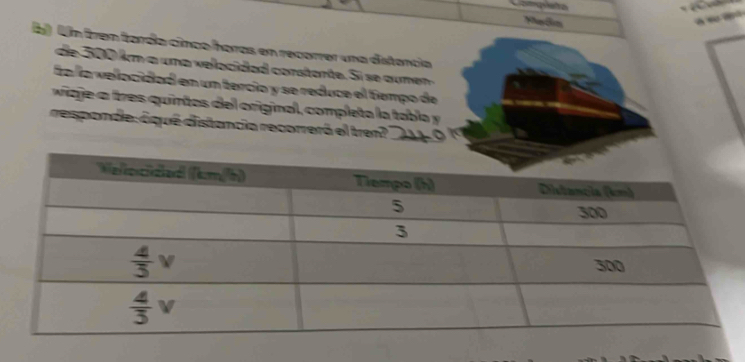 Madn
    
b) Un frem farda cinca horas en recorrer una distancia
d  500 km a um a vea cida d  corstar te . Si  e a  m  
ía lía vellocidad en un tercio y se reduce el tiempo de
va ge a tres quintos del original, completa la tabla y
responde: óqué distancia recorrerá el tren?_