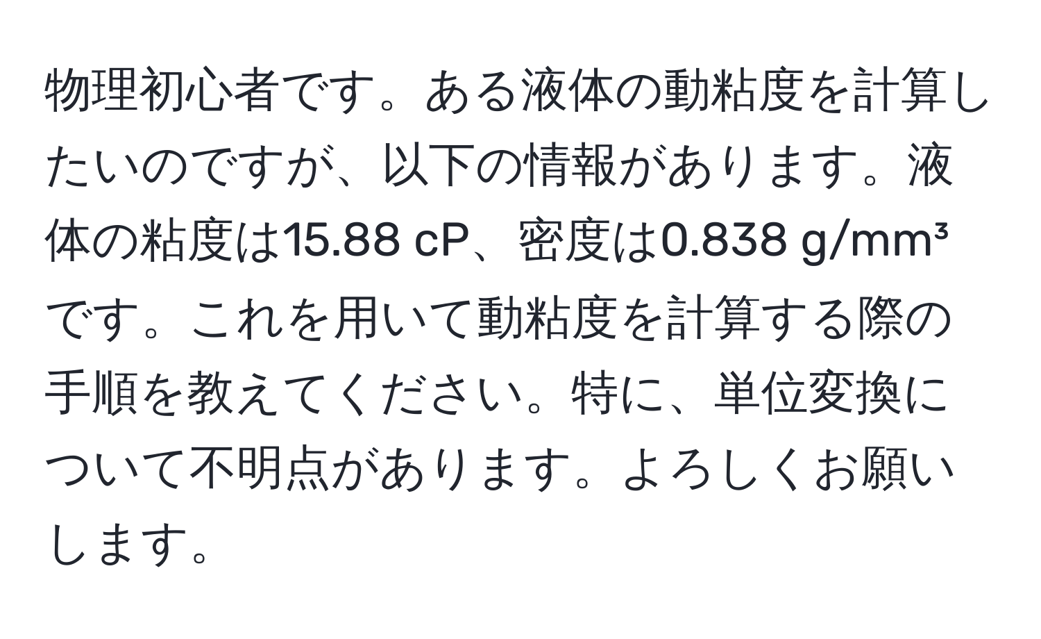 物理初心者です。ある液体の動粘度を計算したいのですが、以下の情報があります。液体の粘度は15.88 cP、密度は0.838 g/mm³です。これを用いて動粘度を計算する際の手順を教えてください。特に、単位変換について不明点があります。よろしくお願いします。