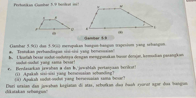 Perhatikan Gambar 5.9 berikut ini! 
Gambar 5.9
Gambar 5.9 (i) dan 5.9 (ii) merupakan bangun-bangun trapesium yang sebangun. 
a. Tentukan perbandingan sisi-sisi yang bersesuaian! 
b. Ukurlah besar sudut-sudutnya dengan menggunakan busur derajat, kemudian pasangkan 
sudut-sudut yang sama besar! 
c. Berdasarkan jawaban a dan b, jawablah pertanyaan berikut! 
(i) Apakah sisi-sisi yang bersesuaian sebanding? 
(ii) Apakah sudut-sudut yang bersesuaian sama besar? 
Dari uraian dan jawaban kegiatan di atas, sebutkan dua buah syarat agar dua bangun 
dikatakan sebangun!