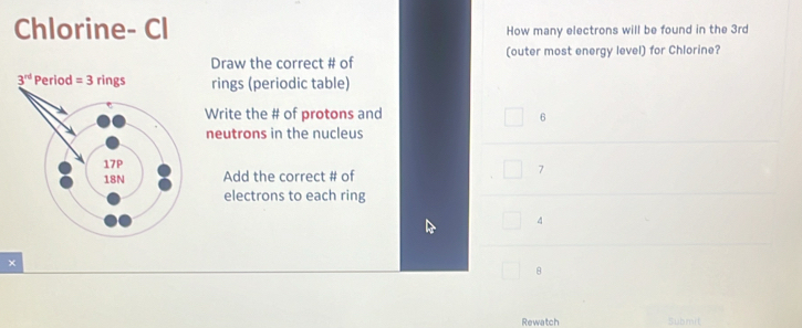 Chlorine- Cl How many electrons will be found in the 3rd
Draw the correct # of (outer most energy level) for Chlorine?
rings (periodic table)
Write the # of protons and
6
neutrons in the nucleus
Add the correct # of
7
electrons to each ring
4
×
8
Rewatch Submit