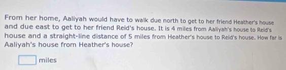 From her home, Aaliyah would have to walk due north to get to her friend Heather's house 
and due east to get to her friend Reid's house. It is 4 miles from Aaliyah's house to Reid's 
house and a straight-line distance of 5 miles from Heather's house to Reid's house. How far is 
Aaliyah's house from Heather's house?
□ miles