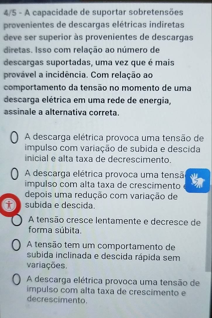 4/5 - A capacidade de suportar sobretensões
provenientes de descargas elétricas indiretas
deve ser superior às provenientes de descargas
diretas. Isso com relação ao número de
descargas suportadas, uma vez que é mais
provável a incidência. Com relação ao
comportamento da tensão no momento de uma
descarga elétrica em uma rede de energia,
assinale a alternativa correta.
A descarga elétrica provoca uma tensão de
impulso com variação de subida e descida
inicial e alta taxa de decrescimento.
A descarga elétrica provoca uma tensã
impulso com alta taxa de crescimento
depois uma redução com variação de
subida e descida.
A tensão cresce lentamente e decresce de
forma súbita.
A tensão tem um comportamento de
subida inclinada e descida rápida sem
variações.
A descarga elétrica provoca uma tensão de
impulso com alta taxa de crescimento e
decrescimento.