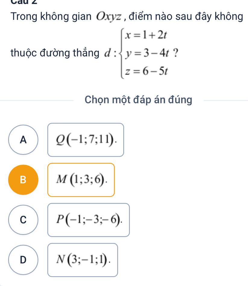 Cau 2
Trong không gian Oxyz , điểm nào sau đây không
thuộc đường thắng d:beginarrayl x=1+2t y=3-4t z=6-5tendarray. ?
Chọn một đáp án đúng
A Q(-1;7;11).
B M(1;3;6).
C P(-1;-3;-6).
D N(3;-1;1).