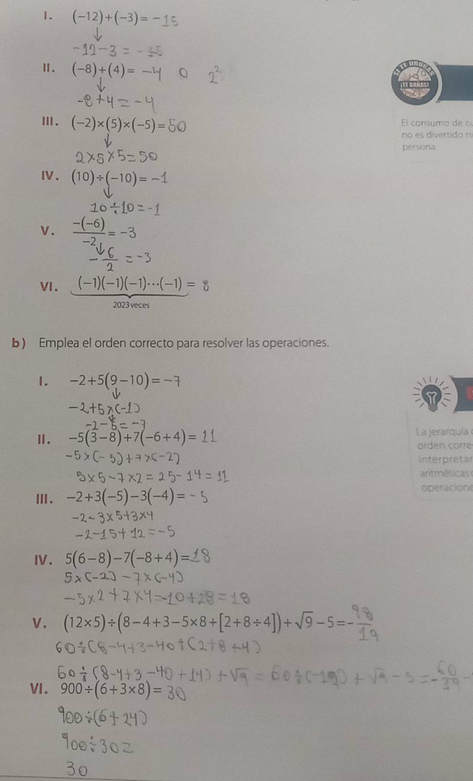 (-12)+(-3)=
Ⅱ、 (-8)+(4)=
Ⅲ. (-2)* (5)* (-5)=50 El consumo de 
no es divertido n 
persona 
I. (10)/ (-10)=-1
V. frac -(-6)-2_1=-3
VI. (-1)(-1)(-1)·s (-1)=8
2023veces 
b) Emplea el orden correcto para resolver las operaciones. 
1. -2+5(9-10)=-7
Ⅱ. -5(3-8)+7(-6+4)= La jerarquía 
orden corre 
interpretar 
arit méticas 
Ⅲ . -2+3(-5)-3(-4)=
operacion 
IV. 5(6-8)-7(-8+4)=
V .
(12* 5)/ (8-4+3-5* 8+[2+8/ 4])+sqrt(9)-5=-
VI. 900/ (6+3* 8)=