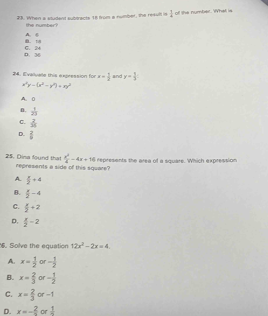 When a student subtracts 18 from a number, the result is  1/4  of the number. What is
the number?
A. 6
B. 18
C. 24
D. 36
24. Evaluate this expression for x= 1/2  and y= 1/3  :
x^2y-(x^2-y^2)+xy^2
A. 0
B.  1/23 
C.  2/35 
D.  2/9 
25. Dina found that  x^2/4 -4x+16 represents the area of a square. Which expression
represents a side of this square?
A.  x/2 / 4
B.  x/2 -4
C.  x/2 / 2
D.  x/2 -2
6. Solve the equation 12x^2-2x=4.
A. x= 1/2  or - 1/2 
B. x= 2/3  or - 1/2 
C. x= 2/3  or -1
D. x=- 2/2  or  1/2 