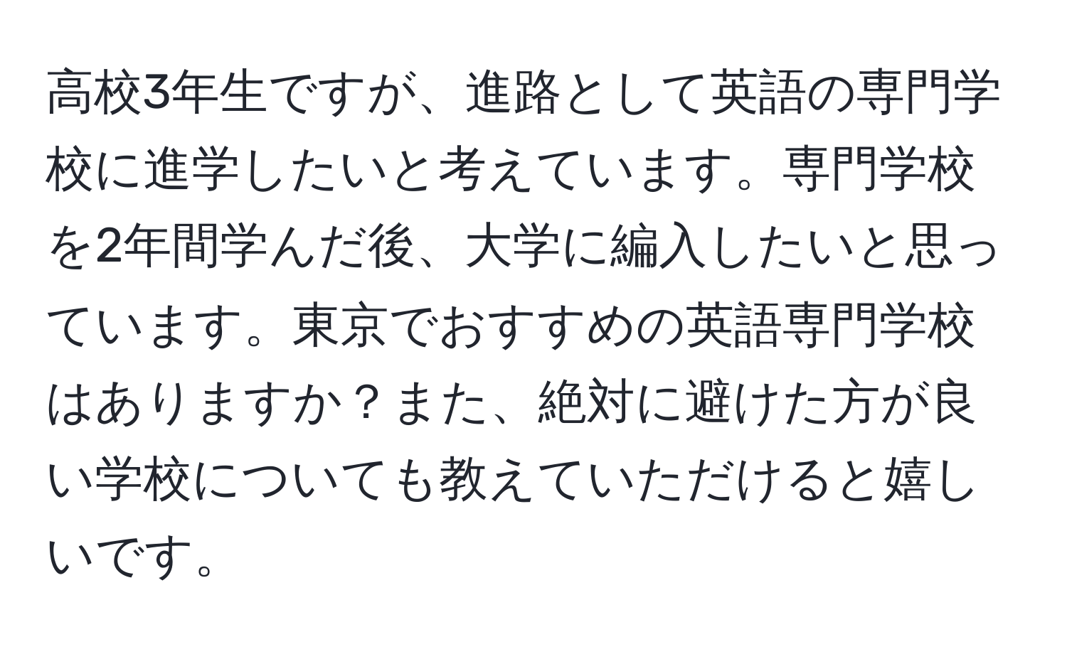 高校3年生ですが、進路として英語の専門学校に進学したいと考えています。専門学校を2年間学んだ後、大学に編入したいと思っています。東京でおすすめの英語専門学校はありますか？また、絶対に避けた方が良い学校についても教えていただけると嬉しいです。