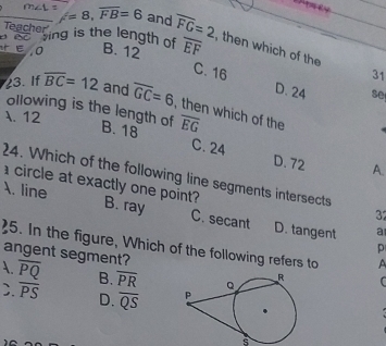 Teacher
=8, overline FB=6 and overline FG=2 , then which of the
reacheting is the length of
E, 0 B. 12 overline EF
31
C. 16 D. 24 se
23. If overline BC=12 and overline GC=6 , then which of the overline EG
ollowing is the length of B. 18
. 12
C. 24 D. 72 A.
24. Which of the following line segments intersects
circle at exactly one point
. line B. ray C. secant D. tangent
3
a
25. In the figure, Which of the following refers to
p
angent segment?
A. overline PQ B. overline PR C
C. overline PS D. overline QS
s