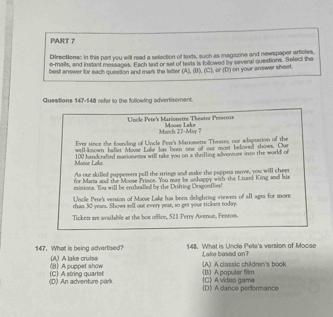 Directions: In this part you will read a selection of texts, such as magazine and newspaper articles,
e-mails, and instant messages. Each text or set of texts is followed by several questions. Select the
best answer for each question and mark the letter (A), (B), (C), or (D) on your answer sheet.
Questions 147-148 refer to the following advertisement.
Uncle Pete's Marionette Theater Presents
Moose Lake
March 27-May 7
Ever since the founding of Uncle Pete's Marionette Theater, our adaptation of the
well-known ballet Moose Lake has been one of our most beloved shows. Our
100 handcrafted marionettes will take you on a thrilling adventure into the world of
Moose Lake.
As our skilled puppeteers pull the strings and make the puppets move, you will cheer
for Maria and the Moose Prince. You may be unhappy with the Lizard King and his
minions. You will be enthralled by the Drifting Dragonflies!
Uncle Pete's version of Moose Lake has been delighting viewers of all ages for more
than 30 years. Shows sell out every year, so get your tickets today.
Tickets are available at the box office, 521 Perry Avenue, Fenton.
147. What is being advertised? 148. What is Uncle Pete's version of Moose
(A) A lake cruise Lake based on?
(B) A puppet show (A) A classic children's book
(C) A string quartet (B) A popular film
(D) An adventure park (C) A video game
(D) A dance performance