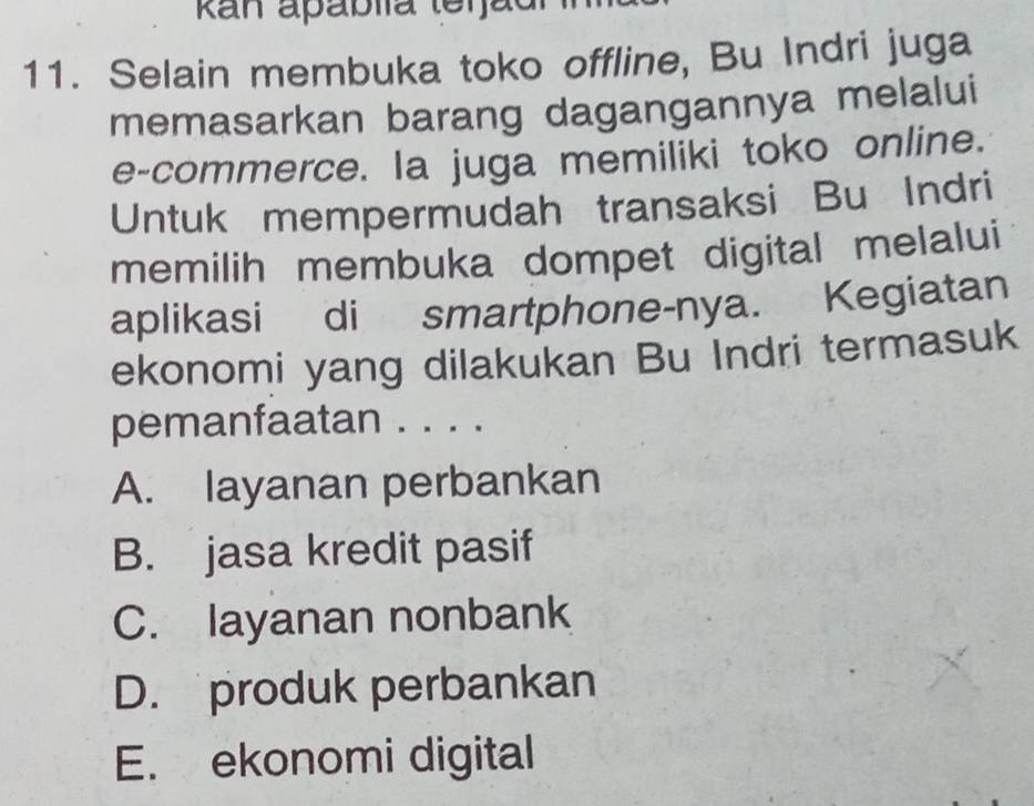 Ran apáblía terjad
11. Selain membuka toko offline, Bu Indri juga
memasarkan barang dagangannya melalui
e-commerce. Ia juga memiliki toko online.
Untuk mempermudah transaksi Bu Indri
memilih membuka dompet digital melalui
aplikasi di smartphone-nya. Kegiatan
ekonomi yang dilakukan Bu Indri termasuk
pemanfaatan . . . .
A. layanan perbankan
B. jasa kredit pasif
C. layanan nonbank
D. produk perbankan
E. ekonomi digital