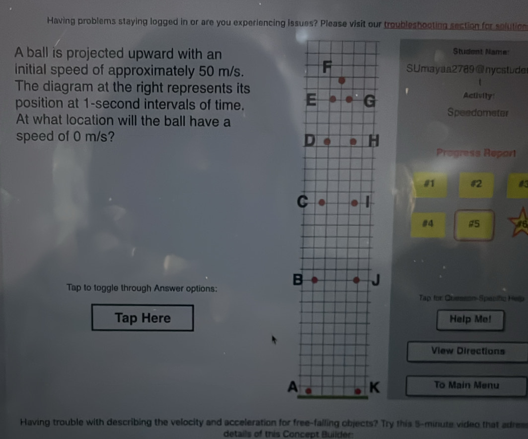 Having problems staying logged in or are you experiencing issues? Please visit our troubleshooting section for solution 
A ball is projected upward with an 
Student Name: 
Initial speed of approximately 50 m/s. 
SUmayaa2789 @nycstude 
The diagram at the right represents its 
t 
Activily: 
position at 1-second intervals of time. 
Speedometer 
At what location will the ball have a 
speed of 0 m/s? 
Progress Repart 
#1 #2 
#4 #5 a 
Tap to toggle through Answer options: 
Tap for Quesson-Specific Help 
Tap HereHelp Me! 
View Directions 
To Main Menu 
Having trouble with describing the velocity and acceleration for free-falling objects? Try this 5-minute video that adrem 
details of this Concept Builder