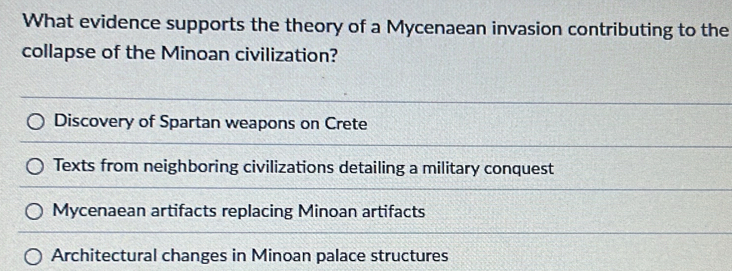 What evidence supports the theory of a Mycenaean invasion contributing to the
collapse of the Minoan civilization?
Discovery of Spartan weapons on Crete
Texts from neighboring civilizations detailing a military conquest
Mycenaean artifacts replacing Minoan artifacts
Architectural changes in Minoan palace structures