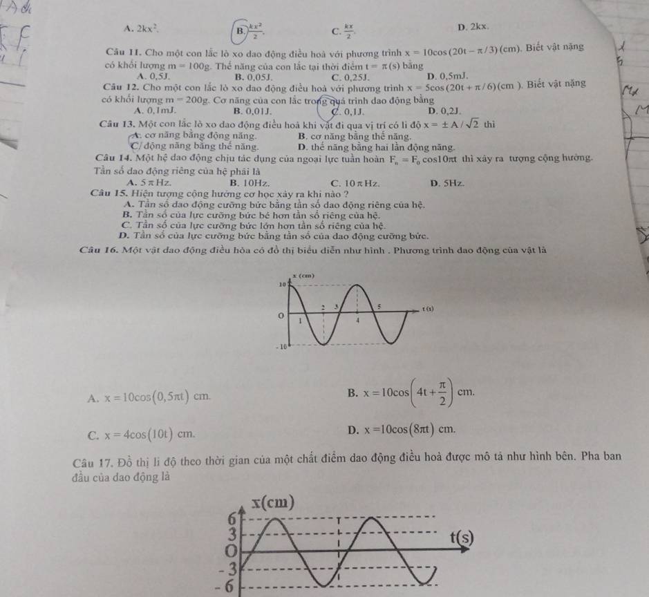 A. 2kx^2. B.  kx^2/2 . C.  kx/2 . D. 2kx.
Câu II. Cho một con lắc lò xo dao động điều hoà với phương trình x=10cos (20t-π /3)(cm) , Biết vật nặng
có khối lượng m=100g Thể năng của con lắc tại thời điểm t=π (s) bāng
A. 0,5J. B. 0,05J. C. 0,25J. D. 0.5mJ.
Câu 12. Cho một con lắc lò xo dao động điều hoà với phương trình x=5cos (20t+π /6)(cm) Biết vật nặng
có khổi lượng m=200g 2. Cơ năng của con lắc trong quả trình dao động bằng D. 0,2J.
A. 0,1mJ. B. 0,01J. C. 0,1J.
Câu 13. Một con lắc lò xo dao động điều hoà khi vật đi qua vị trí có li ddot Qx=± A/sqrt(2)thi
A. cơ năng bằng động năng. B. cơ năng bằng thế năng.
C/ động năng bằng thể năng. D. thể năng bằng hai lần động năng.
Câu 14. Một hệ dao động chịu tác dụng của ngoại lực tuần hoàn F_n=F_0 cos10πt thì xây ra tượng cộng hưởng.
Tần số dao động riêng của hệ phải là
A. 5 π Hz. B. 10Hz. C. 10 π H= D. 5Hz.
Câu 15. Hiện tượng cộng hưởng cơ học xảy ra khi nào ?
A. Tần số đao động cưỡng bức bằng tần số dao động riêng của hệ.
B. Tần số của lực cưỡng bức bé hơn tần số riêng của hệ.
C. Tần số của lực cưỡng bức lớn hơn tần số riêng của hệ.
D. Tần số của lực cưỡng bức bằng tần số của dao động cưỡng bức.
Câu 16. Một vật đao động điều hỏa có đồ thị biểu diễn như hình . Phương trình dao động của vật là
A. x=10cos (0,5π t)cm.
B. x=10cos (4t+ π /2 )cm.
C. x=4cos (10t)cm.
D. x=10cos (8π t)cm.
Câu 17. Đồ thị li độ theo thời gian của một chất điểm dao động điều hoà được mô tả như hình bên. Pha ban
đầu của dao động là