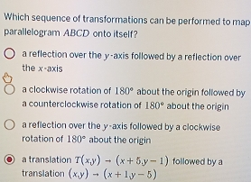 Which sequence of transformations can be performed to map
parallelogram ABCD onto itself?
a reflection over the y-axis followed by a reflection over
the x-axis
a clockwise rotation of 180° about the origin followed by
a counterclockwise rotation of 180° about the origin
a reflection over the y-axis followed by a clockwise
rotation of 180° about the origin
a translation T(x,y)to (x+5,y-1) followed by a
translation (x,y)to (x+1y-5)