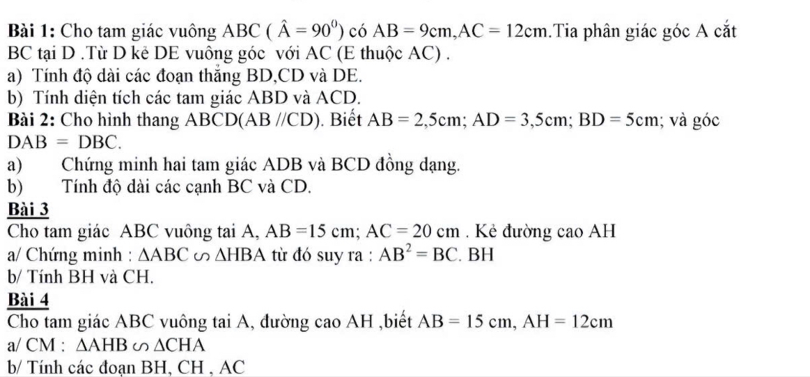 Cho tam giác vuông ABC(hat A=90°) có AB=9cm, AC=12cm.Tia phân giác góc A cắt 
BC tại D.Từ D kẻ DE vuông góc với AC (E thuộc AC) . 
a) Tính độ dài các đoạn thắng BD, CD và DE. 
b) Tính diện tích các tam giác ABD và ACD. 
Bài 2: Cho hình thang ABCD (AB//CD). Biết AB=2, 5cm; AD=3,5cm; BD=5cm; và góc
DAB=DBC. 
a) Chứng minh hai tam giác ADB và BCD đồng dạng. 
b) Tính độ dài các cạnh BC và CD. 
Bài 3 
Cho tam giác ABC vuông tai A, AB=15cm; AC=20cm. Kẻ đường cao AH
a/ Chứng minh : △ ABC∽ △ HBA từ đó suy ra : AB^2=BC. BH 
b/ Tính BH và CH. 
Bài 4 
Cho tam giác ABC vuông tai A, đường cao AH ,biết AB=15cm, AH=12cm
a/ CM : △ AHB∽ △ CHA
b/ Tính các đoạn BH, CH , AC