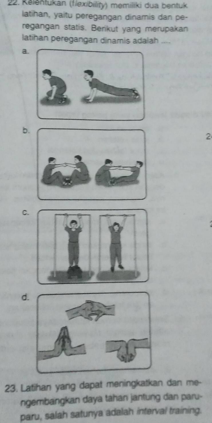 Kelentukan (flexibility) memiliki dua bentuk 
latihan, yaitu peregangan dinamis dan pe- 
regangan statis. Berikut yang merupakan 
latihan peregangan dinamis adalah .... 
a 
b 
2 
C. 
d 
23. Latihan yang dapat meningkatkan dan me- 
ngembangkan daya tahan jantung dan paru- 
paru, salah satunya adalah interval training.