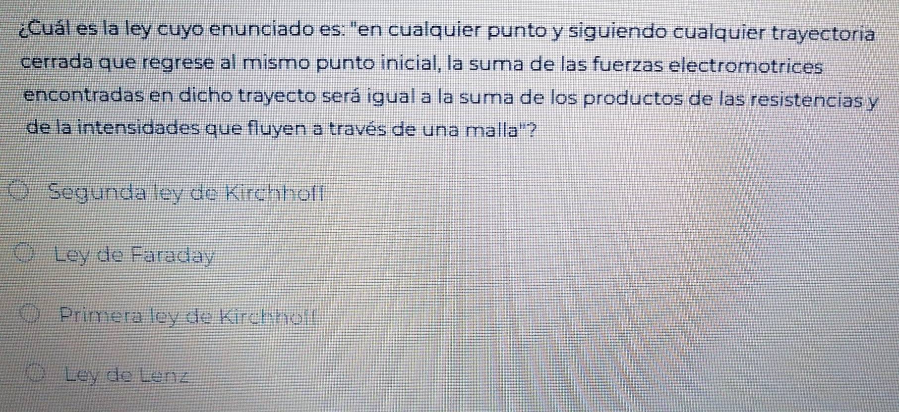 ¿Cuál es la ley cuyo enunciado es: "en cualquier punto y siguiendo cualquier trayectoria
cerrada que regrese al mismo punto inicial, la suma de las fuerzas electromotrices
encontradas en dicho trayecto será igual a la suma de los productos de las resistencias y
de la intensidades que fluyen a través de una malla"?
Segunda ley de Kirchhoff
Ley de Faraday
Primera ley de Kirchhof!
Ley de Lenz