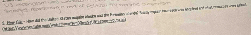 Vew Clip - How did the United States acquire Alaska and the Hawaiian Islands? Briefly explain how each was acquired and what resources were gained. 
(https://www.youtube.com/watch?v=cYHm0Qms9gU&feature=youtu.be)