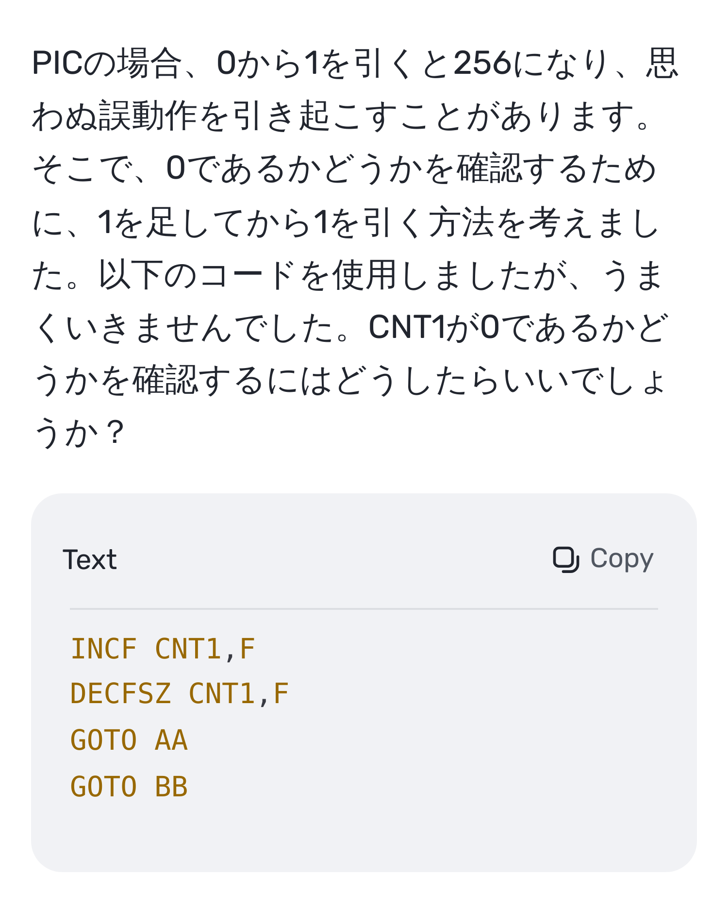 PICの場合、0から1を引くと256になり、思わぬ誤動作を引き起こすことがあります。そこで、0であるかどうかを確認するために、1を足してから1を引く方法を考えました。以下のコードを使用しましたが、うまくいきませんでした。CNT1が0であるかどうかを確認するにはどうしたらいいでしょうか？  
```
INCF CNT1,F  
DECFSZ CNT1,F  
GOTO AA  
GOTO BB  
```