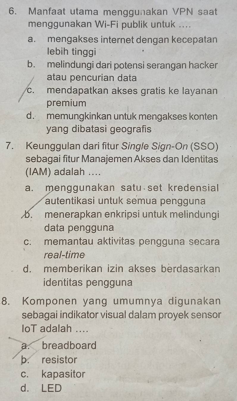 Manfaat utama menggunakan VPN saat
menggunakan Wi-Fi publik untuk ....
a. mengakses internet dengan kecepatan
lebih tinggi
b. melindungi dari potensi serangan hacker
atau pencurian data
c. mendapatkan akses gratis ke layanan
premium
d. memungkinkan untuk mengakses konten
yang dibatasi geografis
7. Keunggulan dari fitur Single Sign-On (SSO)
sebagai fitur Manajemen Akses dan Identitas
(IAM) adalah ....
a. menggunakan satu set kredensial
autentikasi untuk semua pengguna
b. menerapkan enkripsi untuk melindungi
data pengguna
c: memantau aktivitas pengguna secara
real-time
d. memberikan izin akses berdasarkan
identitas pengguna
8. Komponen yang umumnya digunakan
sebagai indikator visual dalam proyek sensor
IoT adalah ....
a. breadboard
b. resistor
c. kapasitor
d. LED