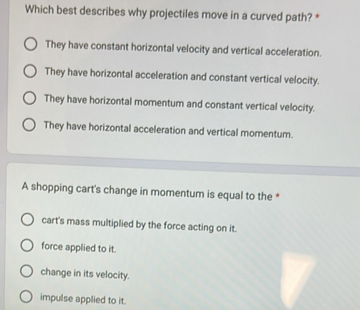 Which best describes why projectiles move in a curved path? *
They have constant horizontal velocity and vertical acceleration.
They have horizontal acceleration and constant vertical velocity.
They have horizontal momentum and constant vertical velocity.
They have horizontal acceleration and vertical momentum.
A shopping cart's change in momentum is equal to the *
cart's mass multiplied by the force acting on it.
force applied to it.
change in its velocity.
impulse applied to it.