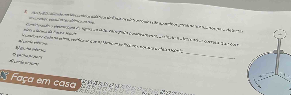 se um corpo possui carga elétrica ou não.
5. (Acafe-SC) Utilizado nos laboratórios didáticos de física, os eletroscópios são aparelhos geralmente usados para detectar
pleta a lacuna da frase a seguir.
Considerando o eletroscópio da figura ao lado, carregado positivamente, assinale a alternativa correta que com-
a) perde elétrons
_
Tocando-se o dedo na esfera, verifica-se que as lâminas se fecham, porque o eletroscópio
b) ganha elétrons
c) ganha prótons
d) perde prótons
x+x
Faça em casa