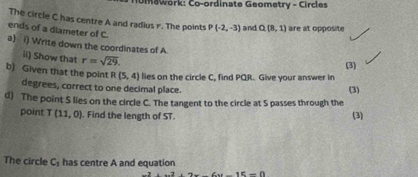 omework: Co-ordinate Geometry - Circles 
The circle C has centre A and radius r. The points P(-2,-3) and Q(8,1) are at opposite 
ends of a diameter of C. 
a) () Write down the coordinates of A. 
ii) Show that r=sqrt(29). 
(3) 
b) Given that the point R(5,4) lies on the circle C, find PQR. Give your answer in 
degrees, correct to one decimal place. (3) 
d) The point S lies on the circle C. The tangent to the circle at S passes through the 
point T(11,0). Find the length of ST. (3) 
The circle C_1 has centre A and equation
x^2+x^2+2x-6y-15=0