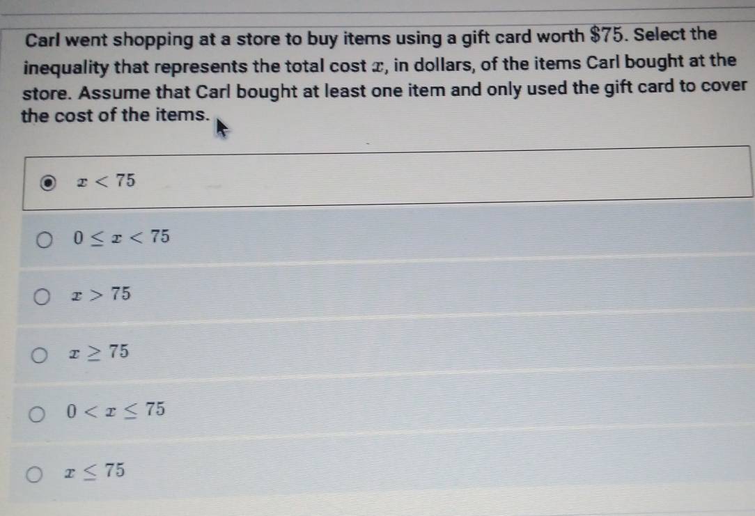 Carl went shopping at a store to buy items using a gift card worth $75. Select the
inequality that represents the total cost x, in dollars, of the items Carl bought at the
store. Assume that Carl bought at least one item and only used the gift card to cover
the cost of the items.
x<75</tex>
0≤ x<75</tex>
x>75
x≥ 75
0
x≤ 75