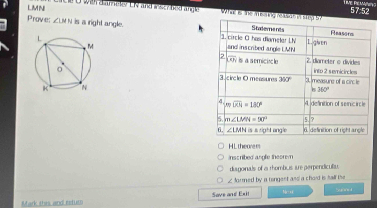 LMN
TIVE REVANING 
57:52 
te O with diameter LN and inscribed angle What is the missing reason in step 5? 
Prove: ∠ LMN is a right angle. Statements Reasons 
1. circle O has diameter LN 1. given 
and inscribed angle LMN
2. widehat OKN is a semicircle 2. diameter o divides 
into 2 semicircles 
3. circle O measures 360° 3. measure of a circle 
is 360°
4. mwidehat UKN=180° 4. definition of semicircle 
5. m∠ LMN=90° 5. ? 
6. ∠ LMN is a right angle 6. definition of right angle 
HL theorem 
inscribed angle theorem 
diagonals of a rhombus are perpendicular. 
∠ formed by a tangent and a chord is half the 
Mark this and return Save and Exit Neu Submni