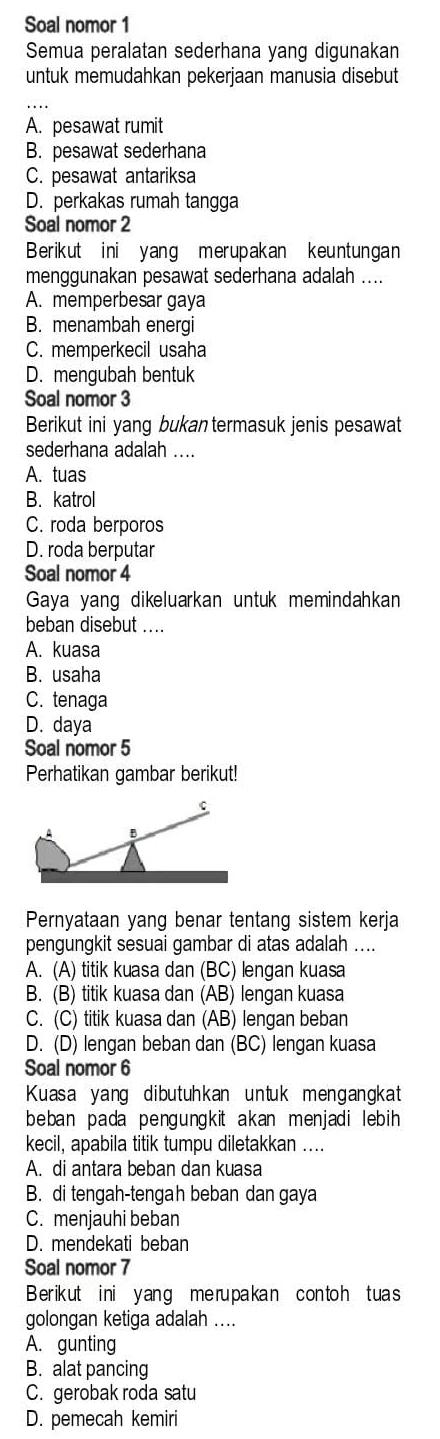 Soal nomor 1
Semua peralatan sederhana yang digunakan
untuk memudahkan pekerjaan manusia disebut
A. pesawat rumit
B. pesawat sederhana
C. pesawat antariksa
D. perkakas rumah tangga
Soal nomor 2
Berikut ini yang merupakan keuntungan
menggunakan pesawat sederhana adalah ....
A. memperbesar gaya
B. menambah energi
C. memperkecil usaha
D. mengubah bentuk
Soal nomor 3
Berikut ini yang bukan termasuk jenis pesawat
sederhana adalah ....
A. tuas
B. katrol
C. roda berporos
D. roda berputar
Soal nomor 4
Gaya yang dikeluarkan untuk memindahkan
beban disebut ....
A. kuasa
B. usaha
C. tenaga
D. daya
Soal nomor 5
Perhatikan gambar berikut!
Pernyataan yang benar tentang sistem kerja
pengungkit sesuai gambar di atas adalah ....
A. (A) titik kuasa dan (BC) lengan kuasa
B. (B) titik kuasa dan (AB) lengan kuasa
C. (C) titik kuasa dan (AB) lengan beban
D. (D) lengan beban dan (BC) lengan kuasa
Soal nomor 6
Kuasa yang dibutuhkan untuk mengangkat
beban pada pengungkit akan menjadi lebih 
kecil, apabila titik tumpu diletakkan ....
A. di antara beban dan kuasa
B. di tengah-tengah beban dan gaya
C. menjauhi beban
D. mendekati beban
Soal nomor 7
Berikut ini yang me rupakan con toh tuas
golongan ketiga adalah ....
A. gunting
B. alat pancing
C. gerobak roda satu
D. pemecah kemiri