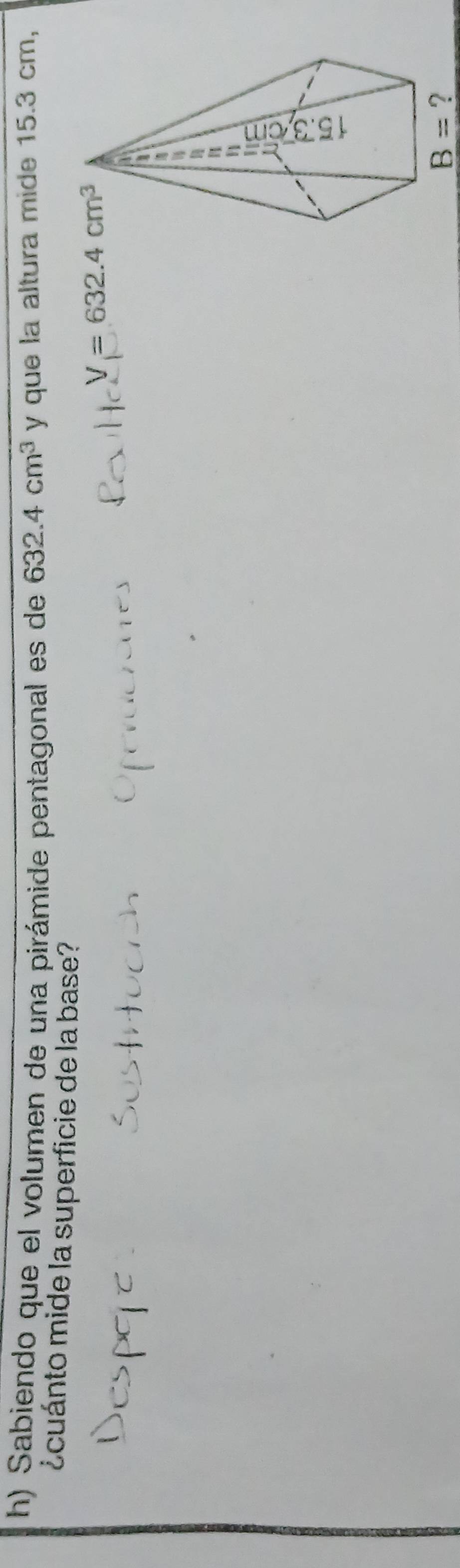 Sabiendo que el volumen de una pirámide pentagonal es de 632.4cm^3 y que la altura mide 15.3 cm, 
¿cuánto mide la superficie de la base?
V=632.4cm^3
B= ?