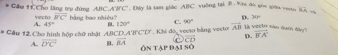 Câu 11.Cho lăng trụ đứng ABC. A'B'C'. Đáy là tam giác ABC vuông tại B. Khi đó góc giữa vecto vector BA và
vecto vector B'C' bằng bao nhiêu? D. 30°
A. 45° B. 120°
C. 90°
* Câu 12. Cho hình hộp chữ nhật ABCD. A'B'C'D'. Khi đó, vectơ bằng vectơ vector AB là vectơ nào dưới đây?
A. vector D'C' B. vector BA
C. vector CD
D. vector B'A'
Ôn tập đại sÓ