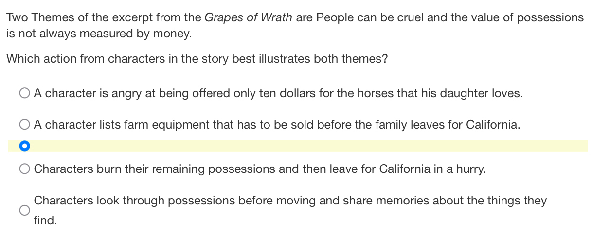 Two Themes of the excerpt from the Grapes of Wrath are People can be cruel and the value of possessions
is not always measured by money.
Which action from characters in the story best illustrates both themes?
A character is angry at being offered only ten dollars for the horses that his daughter loves.
A character lists farm equipment that has to be sold before the family leaves for California.
Characters burn their remaining possessions and then leave for California in a hurry.
Characters look through possessions before moving and share memories about the things they
find.