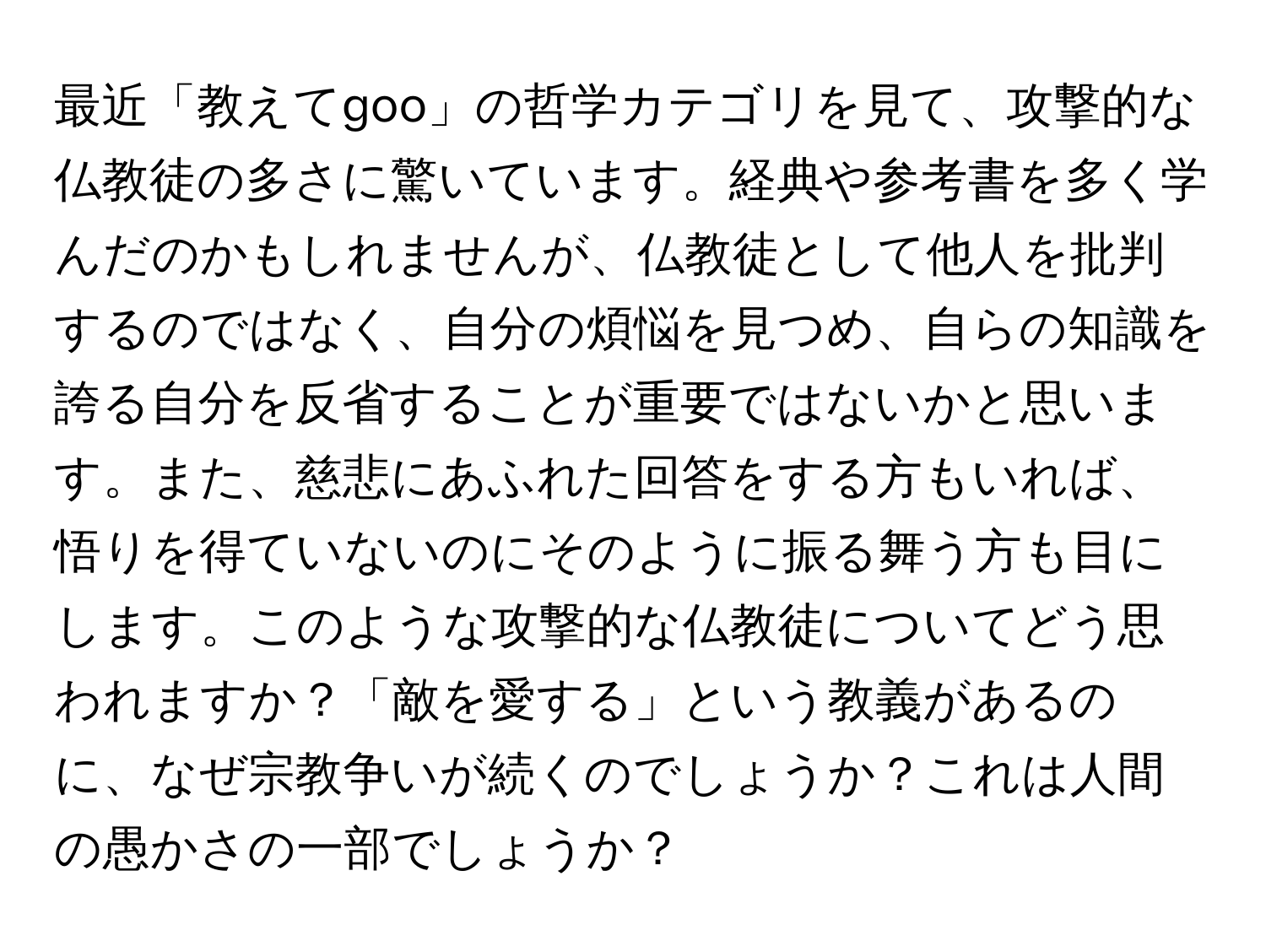 最近「教えてgoo」の哲学カテゴリを見て、攻撃的な仏教徒の多さに驚いています。経典や参考書を多く学んだのかもしれませんが、仏教徒として他人を批判するのではなく、自分の煩悩を見つめ、自らの知識を誇る自分を反省することが重要ではないかと思います。また、慈悲にあふれた回答をする方もいれば、悟りを得ていないのにそのように振る舞う方も目にします。このような攻撃的な仏教徒についてどう思われますか？「敵を愛する」という教義があるのに、なぜ宗教争いが続くのでしょうか？これは人間の愚かさの一部でしょうか？