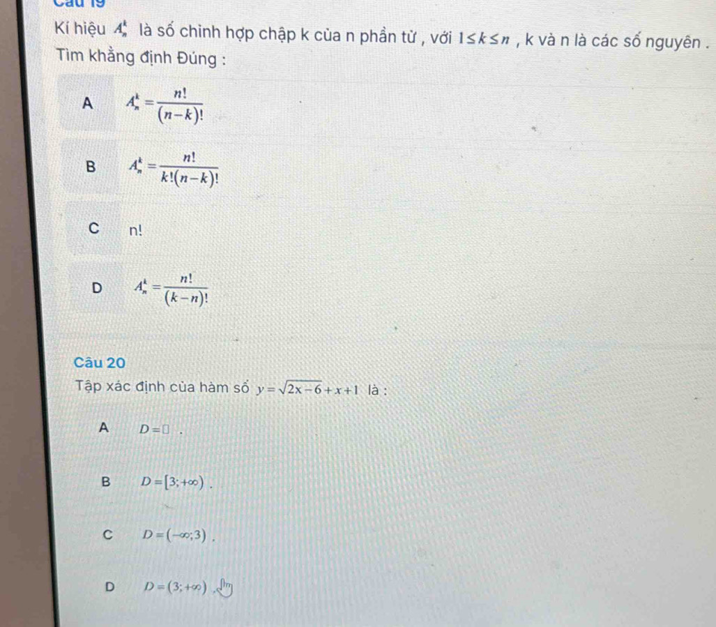 Kí hiệu A_n^(1 Ở là số chinh hợp chập k của n phần từ , với 1≤ k≤ n , k và n là các số nguyên .
Tim khẳng định Đúng :
A A_n^k=frac n!)(n-k)!
B A_n^(k=frac n!)k!(n-k)!
C n!
D A_n^(k=frac n!)(k-n)!
Câu 20
Tập xác định của hàm số y=sqrt(2x-6)+x+1 là :
A D=□.
B D=[3;+∈fty ).
C D=(-∈fty ;3).
D D=(3;+∈fty )