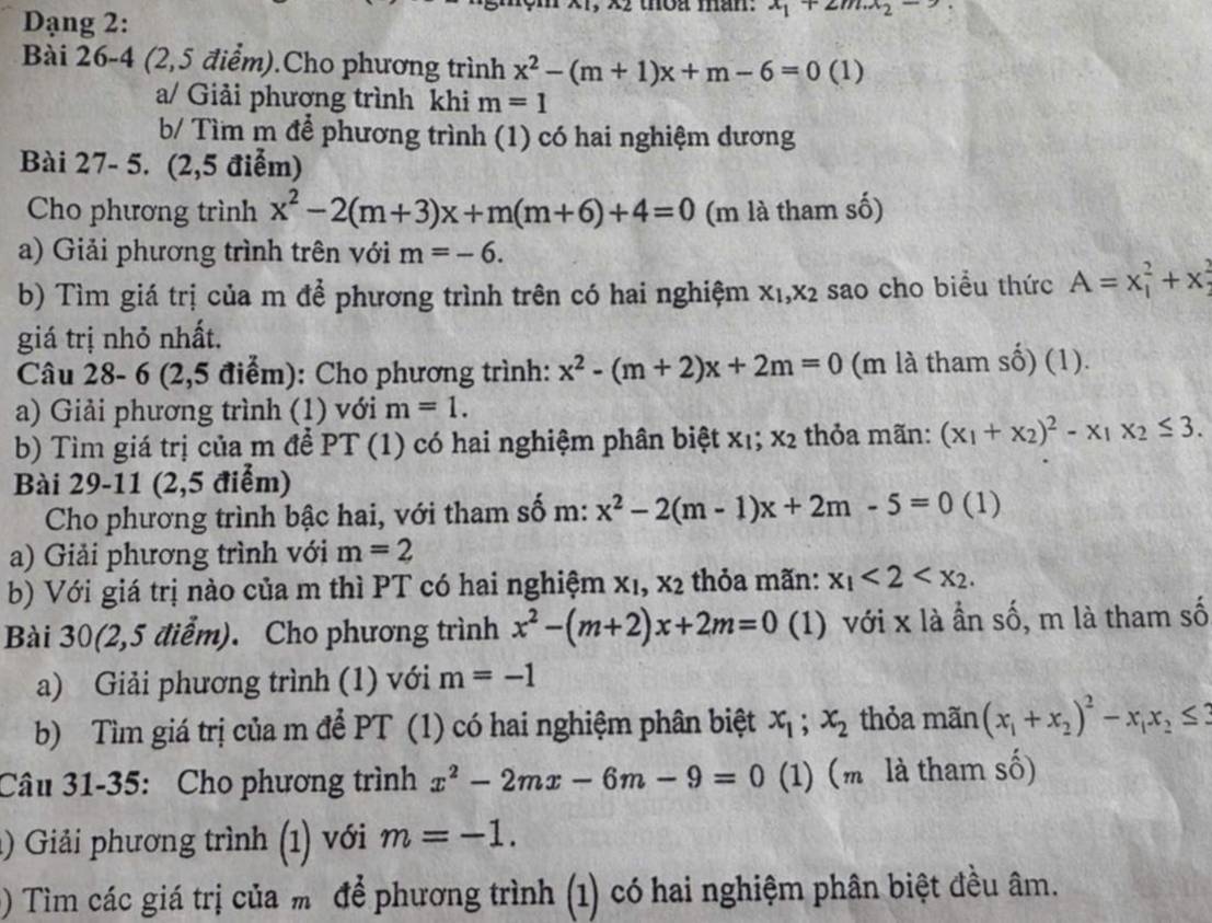 Dạng 2:
thoa man: x_1+2m.x_2-
Bài 26-4 (2,5 điểm).Cho phương trình x^2-(m+1)x+m-6=0( 1)
a/ Giải phương trình khi m=1
b/ Tìm m để phương trình (1) có hai nghiệm dương
Bài 27- 5. (2,5 điểm)
Cho phương trình x^2-2(m+3)x+m(m+6)+4=0 (m là tham số)
a) Giải phương trình trên với m=-6.
b) Tìm giá trị của m để phương trình trên có hai nghiệm X_1,X_2 sao cho biểu thức A=x_1^(2+x_2^2
giá trị nhỏ nhất.
Câu 28- 6 (2,5 điểm): Cho phương trình: x^2)-(m+2)x+2m=0 (m là tham số) (1).
a) Giải phương trình (1) với m=1.
b) Tìm giá trị của m để PT (1) có hai nghiệm phân biệt xι; X_2 thỏa mãn: (x_1+x_2)^2-x_1x_2≤ 3.
Bài 29-11 (2,5 điểm)
Cho phương trình bậc hai, với tham số m: x^2-2(m-1)x+2m-5=0 (1)
a) Giải phương trình với m=2
b) Với giá trị nào của m thì PT có hai nghiệm X_1,X_2 thỏa mãn: x_1<2<x_2.
Bài 30(2,5 điểm). Cho phương trình x^2-(m+2)x+2m=0 (1) với x là ẩn số, m là tham số
a) Giải phương trình (1) với m=-1
b) Tìm giá trị của m để PT (1) có hai nghiệm phân biệt x_1;x_2 thỏa mãn (x_1+x_2)^2-x_1x_2≤ 3
Câu 31-35: Cho phương trình x^2-2mx-6m-9=0 (1) (m là tham số)
1) Giải phương trình (1) với m=-1.
) Tìm các giá trị của m để phương trình (1) có hai nghiệm phân biệt đều âm.