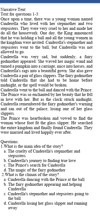 Narrative Text
Text for questions 1-3:
Once upon a time, there was a young woman named
Cinderella who lived with her stepmother and two
stepsisters. They were very cruel to her and made her
do all the housework. One day, the King announced
that he was holding a ball and all the young women in
the kingdom were invited. Cinderella's stepmother and
stepsisters went to the ball, but Cinderella was not
allowed to go.
Cinderella was very sad, but suddenly, a fairy
godmother appeared. She waved her magic wand and
turned a pumpkin into a carriage, mice into horses, and
Cinderella's rags into a beautiful gown. She also gave
Cinderella a pair of glass slippers. The fairy godmother
told Cinderella that she had to be home before
midnight, or the spell would be broken.
Cinderella went to the ball and danced with the Prince.
The Prince was so enchanted by her beauty that he fell
in love with her. But as the clock struck midnight,
Cinderella remembered the fairy godmother's warning
and ran out of the palace, losing one of her glass
slippers.
The Prince was heartbroken and vowed to find the
woman whose foot fit the glass slipper. He searched
the entire kingdom and finally found Cinderella. They
were married and lived happily ever after.
Questions
1.What is the main idea of the story?
a. The cruelty of Cinderella's stepmother and
stepsisters
b. Cinderella's journey to finding true love
c. The Prince's search for Cinderella
d. The magic of the fairy godmother
2.What is the climax of the story?
a. Cinderella dancing with the Prince at the ball
b. The fairy godmother appearing and helping
Cinderella
c. Cinderella's stepmother and stepsisters going to
the ball
d. Cinderella losing her glass slipper and running
away