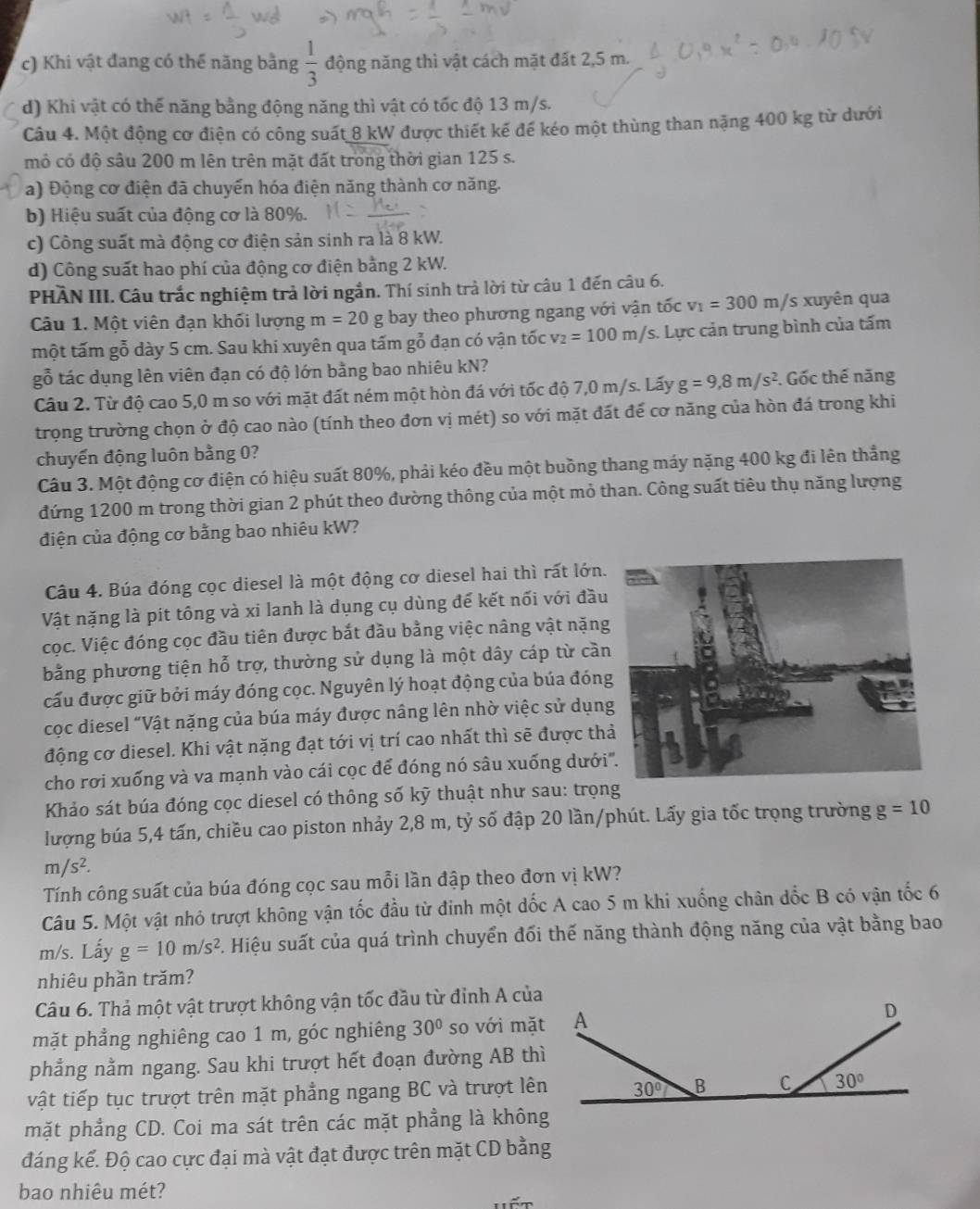 c) Khi vật đang có thế năng bằng  1/3  động năng thì vật cách mặt đất 2,5 m.
d) Khi vật có thế năng bằng động năng thì vật có tốc độ 13 m/s.
Câu 4. Một động cơ điện có công suất 8 kW được thiết kế đế kéo một thùng than nặng 400 kg từ dưới
mỏ có độ sâu 200 m lên trên mặt đất trong thời gian 125 s.
a) Động cơ điện đã chuyển hóa điện năng thành cơ năng.
b) Hiệu suất của động cơ là 80%.
c) Công suất mà động cơ điện sản sinh ra là 8 kW.
d) Công suất hao phí của động cơ điện bằng 2 kW.
PHÀN III. Câu trắc nghiệm trả lời ngắn. Thí sinh trả lời từ câu 1 đến câu 6.
Câu 1. Một viên đạn khối lượng m=20 g bay theo phương ngang với vận tốc v_1=300m/ 's xuyên qua
một tấm gỗ dày 5 cm. Sau khi xuyên qua tấm gỗ đạn có vận tốc v_2=100m/s. Lực cản trung bình của tấm
gỗ tác dụng lên viên đạn có độ lớn bằng bao nhiêu kN?
Câu 2. Từ độ cao 5,0 m so với mặt đất ném một hòn đá với tốc độ 7,0 m/s. Lấy g=9,8m/s^2. Gốc thế năng
trọng trường chọn ở độ cao nào (tính theo đơn vị mét) so với mặt đất đế cơ năng của hòn đá trong khi
chuyến động luôn bằng 0?
Câu 3. Một động cơ điện có hiệu suất 80%, phải kéo đều một buồng thang máy nặng 400 kg đi lên thẳng
đứng 1200 m trong thời gian 2 phút theo đường thông của một mỏ than. Công suất tiêu thụ năng lượng
điện của động cơ bằng bao nhiêu kW?
Câu 4. Búa đóng cọc diesel là một động cơ diesel hai thì rất lớn.
Vật nặng là pít tông và xi lanh là dụng cụ dùng đế kết nối với đầu
cọc. Việc đóng cọc đầu tiên được bắt đầu bằng việc nâng vật nặng
bằng phương tiện hỗ trợ, thường sử dụng là một dây cáp từ cầ
cấu được giữ bởi máy đóng cọc. Nguyên lý hoạt động của búa đón
cọc diesel "Vật nặng của búa máy được nâng lên nhờ việc sử dụn
động cơ diesel. Khi vật nặng đạt tới vị trí cao nhất thì sẽ được th
cho rơi xuống và va mạnh vào cái cọc để đóng nó sâu xuống dưới
Khảo sát búa đóng cọc diesel có thông số kỹ thuật như sau: trọng
lượng búa 5,4 tấn, chiều cao piston nhảy 2,8 m, tỷ số đập 20 lần/phút. Lấy gia tốc trọng trường g=10
m/s^2.
Tính công suất của búa đóng cọc sau mỗi lần đập theo đơn vị kW?
Câu 5. Một vật nhỏ trượt không vận tốc đầu từ đinh một dốc A cao 5 m khi xuống chân dốc B có vận tốc 6
m/s. Lấy g=10m/s^2. Hiệu suất của quá trình chuyển đối thế năng thành động năng của vật bằng bao
nhiêu phần trăm?
Câu 6. Thả một vật trượt không vận tốc đầu từ đỉnh A của
mặt phẳng nghiêng cao 1 m, góc nghiêng 30° so với mặt
phẳng nằm ngang. Sau khi trượt hết đoạn đường AB thì
vật tiếp tục trượt trên mặt phẳng ngang BC và trượt lên
mặt phẳng CD. Coi ma sát trên các mặt phẳng là không
đáng kể. Độ cao cực đại mà vật đạt được trên mặt CD bằng
bao nhiêu mét?