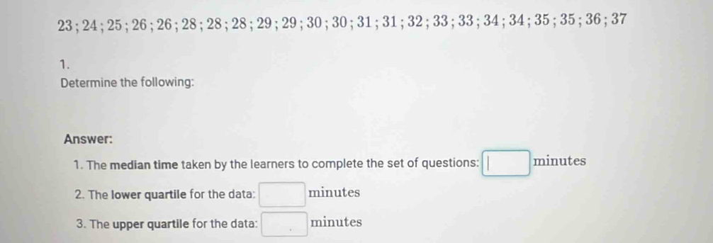 23; 24; 25; 26; 26; 28; 28; 28; 29; 29; 30; 30; 31; 31; 32; 33; 33; 34; 34; 35; 35; 36; 37
1. 
Determine the following: 
Answer: 
1. The median time taken by the learners to complete the set of questions: □ minutes
2. The lower quartile for the data: □ minutes
3. The upper quartile for the data: □ minutes