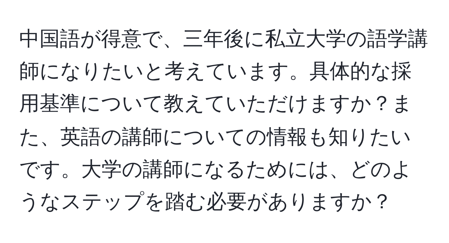 中国語が得意で、三年後に私立大学の語学講師になりたいと考えています。具体的な採用基準について教えていただけますか？また、英語の講師についての情報も知りたいです。大学の講師になるためには、どのようなステップを踏む必要がありますか？