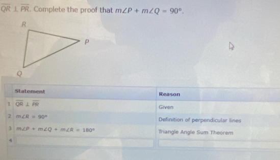 overline QR⊥ overline PR. Complete the proof that m∠ P+m∠ Q=90°. 
Statement Reason 
1 overline QR⊥ overline PR
Given 
2 m∠ R=90° Definition of perpendicular lines 
3 m∠ P+m∠ Q+m∠ R=180° Triangle Angle Sum Theorem 
4