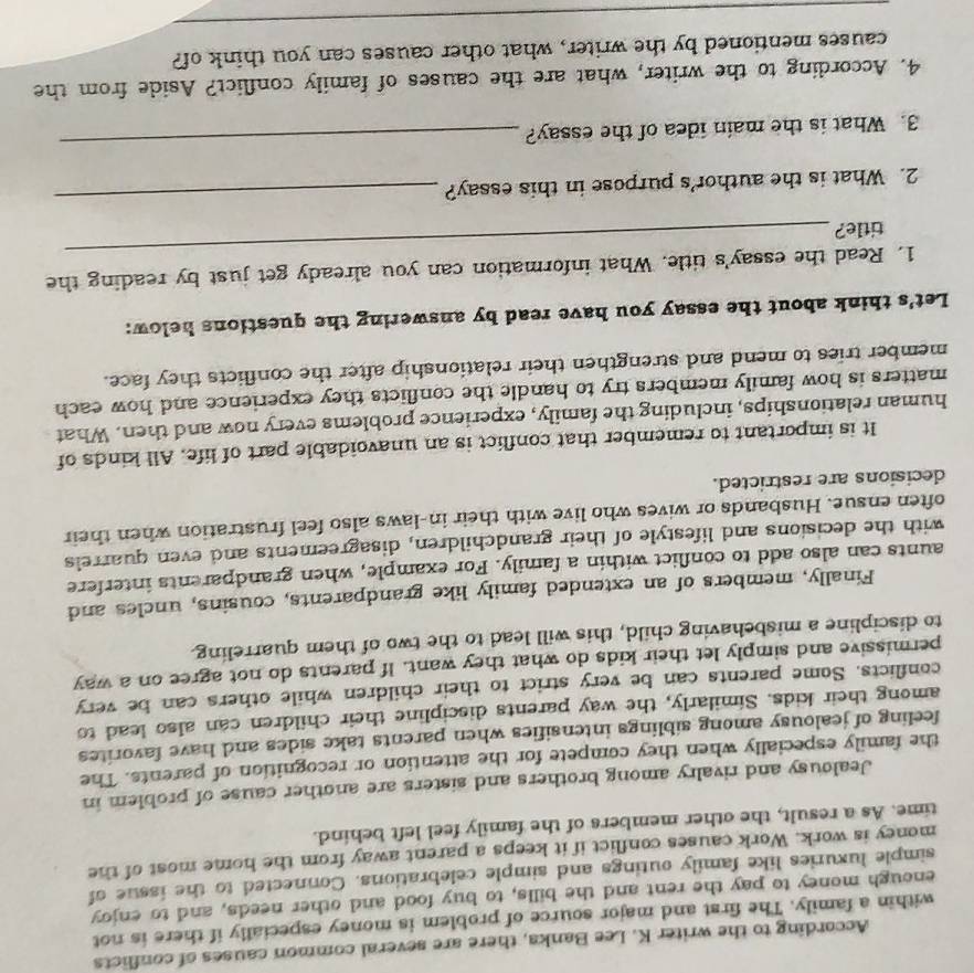 According to the writer K. Lee Banks, there are several common causes of conflicts 
within a family. The first and major source of problem is money especially if there is not 
enough money to pay the rent and the bills, to buy food and other needs, and to enjoy 
simple luxuries like family outings and simple celebrations. Connected to the issue of 
money is work. Work causes conflict if it keeps a parent away from the home most of the 
time. As a result, the other members of the family feel left behind. 
Jealousy and rivalry among brothers and sisters are another cause of problem in 
the family especially when they compete for the attention or recognition of parents. The 
feeling of jealousy among siblings intensifies when parents take sides and have favorites 
among their kids. Similarly, the way parents discipline their children can also lead to 
conflicts. Some parents can be very strict to their children while others can be very 
permissive and simply let their kids do what they want. If parents do not agree on a way 
to discipline a misbehaving child, this will lead to the two of them quarreling. 
Finally, members of an extended family like grandparents, cousins, uncles and 
aunts can also add to conflict within a family. For example, when grandparents interfere 
with the decisions and lifestyle of their grandchildren, disagreements and even quarrels 
often ensue. Husbands or wives who live with their in-laws also feel frustration when their 
decisions are restricted. 
It is important to remember that conflict is an unavoidable part of life. All kinds of 
human relationships, including the family, experience problems every now and then. What 
matters is how family members try to handle the conflicts they experience and how each 
member tries to mend and strengthen their relationship after the conflicts they face. 
Let's think about the essay you have read by answering the questions helow: 
1. Read the essay's title. What information can you already get just by reading the 
title? 
_ 
2. What is the author's purpose in this essay? 
_ 
3. What is the main idea of the essay? 
_ 
4. According to the writer, what are the causes of family conflict? Aside from the 
_ 
causes mentioned by the writer, what other causes can you think of?