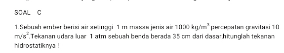 SOAL C 
1.Sebuah ember berisi air setinggi 1 m massa jenis air 1000kg/m^3 percepatan gravitasi 10
m/s^2 Tekanan udara luar 1 atm sebuah benda berada 35 cm dari dasar,hitunglah tekanan 
hidrostatiknya !