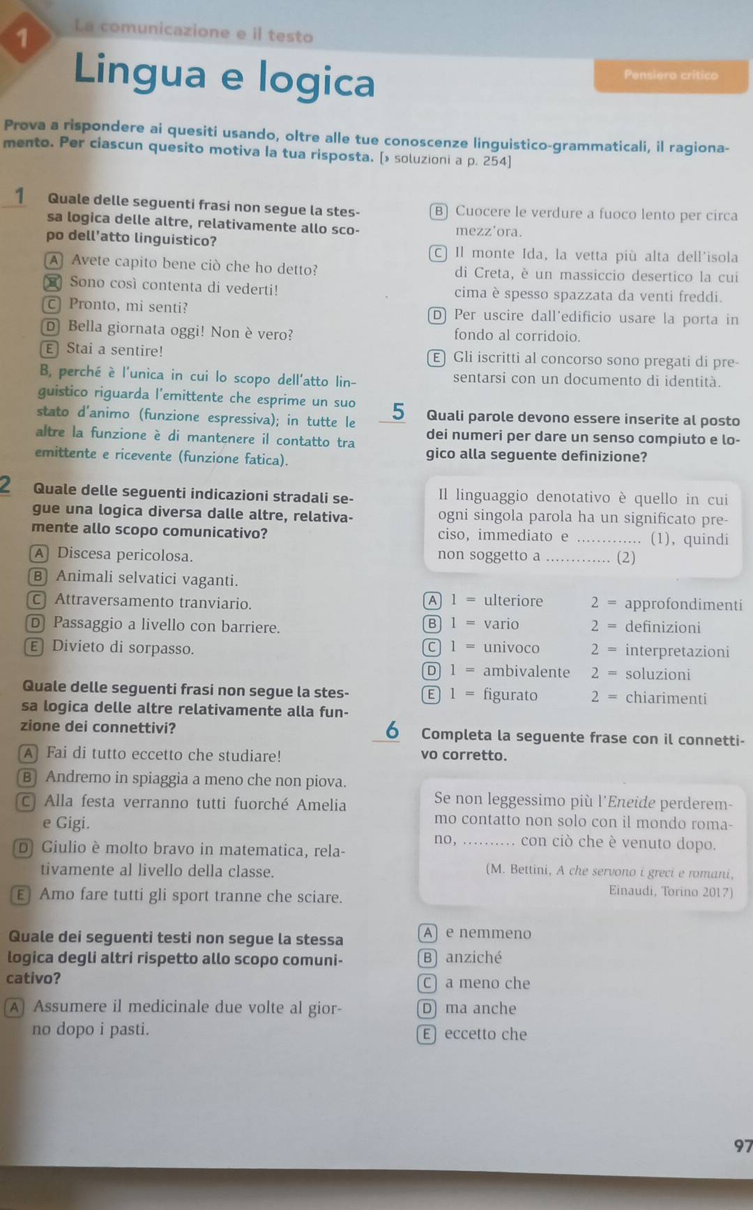 La comunicazione e il testo
Lingua e logica Pensiero critico
Prova a rispondere ai quesiti usando, oltre alle tue conoscenze linguistico-grammaticali, il ragiona-
mento. Per ciascun quesito motiva Ia tua risposta. [> soluzioni a p. 254]
1 Quale delle seguenti frasi non segue la stes- B) Cuocere le verdure a fuoco lento per circa
sa logica delle altre, relativamente allo sco-
mezz'ora.
po dell’atto linguistico?
C) Il monte Ida, la vetta più alta dell'isola
A Avete capito bene ciò che ho detto? di Creta, è un massiccio desertico la cui
Sono così contenta di vederti! cima è spesso spazzata da venti freddi.
c Pronto, mi senti? D) Per uscire dall'edificio usare la porta in
D Bella giornata oggi! Non è vero? fondo al corridoio.
E Stai a sentire! E Gli iscritti al concorso sono pregati di pre-
B, perché è l'unica in cui lo scopo dell'atto lin- sentarsi con un documento di identità.
guistico riguarda l’emittente che esprime un suo
stato d'animo (funzione espressiva); in tutte le 5 Quali parole devono essere inserite al posto
altre la funzione è di mantenere il contatto tra dei numeri per dare un senso compiuto e lo-
emittente e ricevente (funzione fatica). gico alla seguente definizione?
2 Quale delle seguenti indicazioni stradali se- Il linguaggio denotativo è quello in cui
gue una logica diversa dalle altre, relativa- ogni singola parola ha un significato pre-
mente allo scopo comunicativo? ciso, immediato e _(1), quindi
A Discesa pericolosa. non soggetto a _(2)
B) Animali selvatici vaganti.
A 1= ulteriore
C Attraversamento tranviario. 2 = approfondimenti
D Passaggio a livello con barriere. B 1 = vario 2 = definizioni
Divieto di sorpasso. c l = univoco 2 = interpretazioni
D ¹ = ambivalente 2 = soluzioni
Quale delle seguenti frasi non segue la stes- E 1 = figurato 2 = chiarimenti
sa logica delle altre relativamente alla fun-
6
zione dei connettivi? Completa la seguente frase con il connetti-
A Fai di tutto eccetto che studiare! vo corretto.
B Andremo in spiaggia a meno che non piova.
c. Alla festa verranno tutti fuorché Amelia
Se non leggessimo più l'Eneide perderem-
mo contatto non solo con il mondo roma-
e Gigi. _con ciò che è venuto dopo.
no,
D Giulio è molto bravo in matematica, rela-
(M. Bettini, A che servono i greci e romani,
tivamente al livello della classe. Einaudi, Torino 2017)
E Amo fare tutti gli sport tranne che sciare.
Quale dei seguenti testi non segue la stessa
A) e nemmeno
logica degli altri rispetto allo scopo comuni- B anziché
cativo? C a meno che
A) Assumere il medicinale due volte al gior- D ma anche
no dopo i pasti. E eccetto che
97