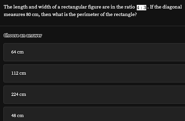 The length and width of a rectangular figure are in the ratio 4:3. If the diagonal
measures 80 cm, then what is the perimeter of the rectangle?
Choose an answer
64 cm
112 cm
224 cm
48 cm