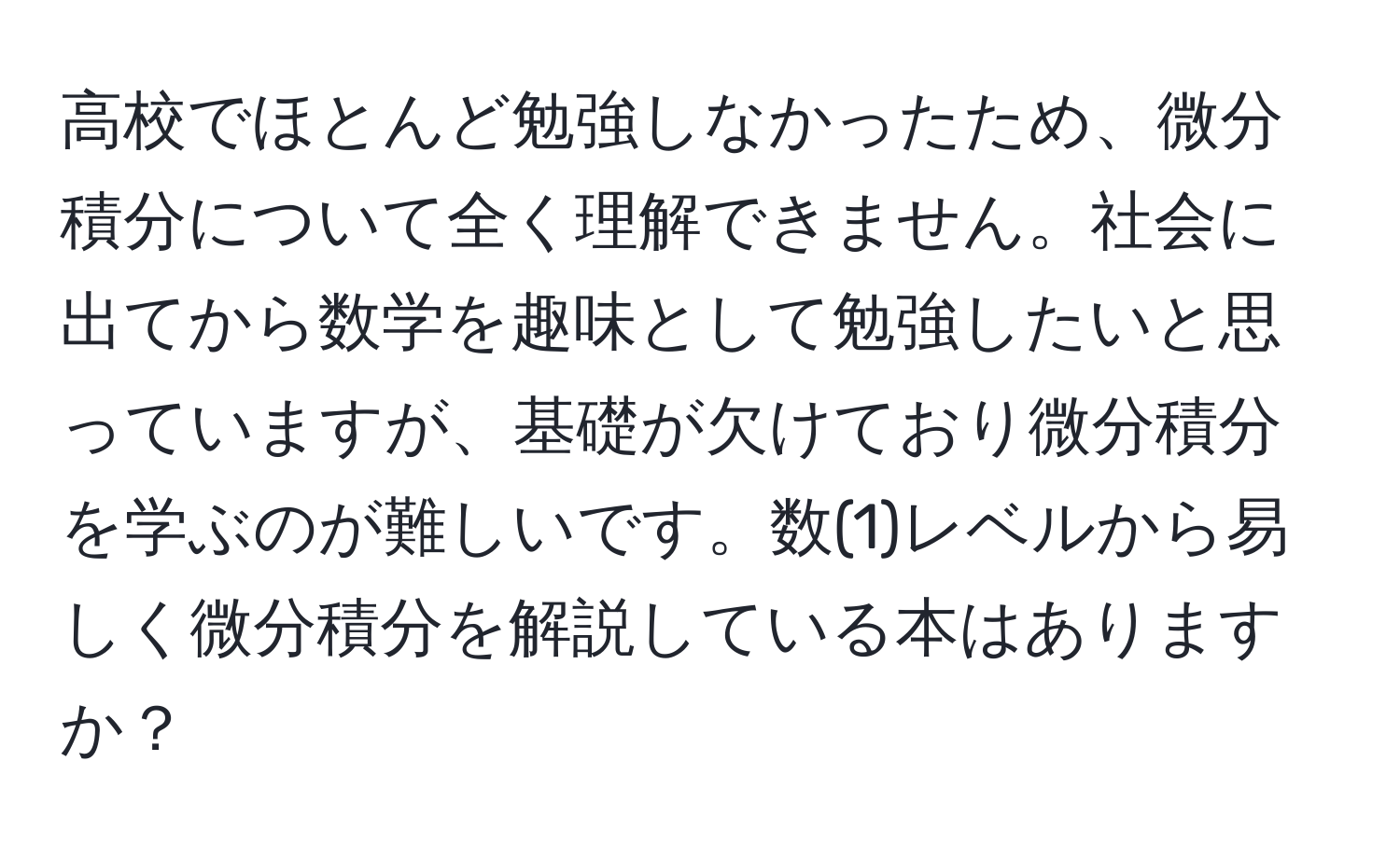 高校でほとんど勉強しなかったため、微分積分について全く理解できません。社会に出てから数学を趣味として勉強したいと思っていますが、基礎が欠けており微分積分を学ぶのが難しいです。数(1)レベルから易しく微分積分を解説している本はありますか？