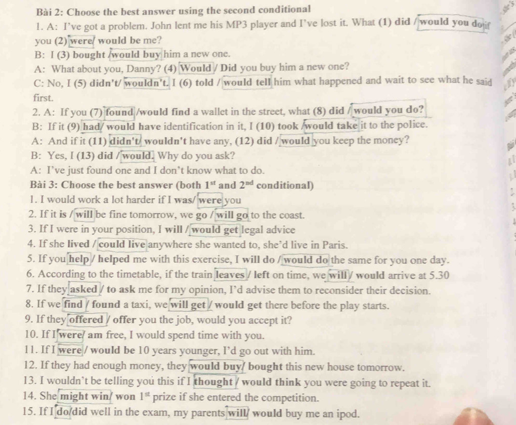 Choose the best answer using the second conditional
1. A: I’ve got a problem. John lent me his MP3 player and I’ve lost it. What (1) did / would you do 
you (2) were/ would be me?
B: I (3) bought /would buy him a new one.
A: What about you, Danny? (4) Would / Did you buy him a new one?
C: No, I (5) didn't/ wouldn't. I (6) told / would tell him what happened and wait to see what he said
first.
2. A: If you (7) found /would find a wallet in the street, what (8) did / would you do?
B: If it (9) had/ would have identification in it, I (10) took /would take it to the police.
A: And if it (11) didn't/ wouldn't have any, (12) did / would you keep the money?
B: Yes, I (13) did / would. Why do you ask?
A: I’ve just found one and I don’t know what to do.
2
Bài 3: Choose the best answer (both 1^(st) and 2^(nd) conditional)
1. I would work a lot harder if I was/ were you

2. If it is / will be fine tomorrow, we go / will go to the coast.
3. If I were in your position, I will / would get legal advice
4. If she lived / could live anywhere she wanted to, she*d live in Paris.
5. If you help / helped me with this exercise, I will do / would do the same for you one day.
6. According to the timetable, if the train leaves / left on time, we will / would arrive at 5.30
7. If they asked / to ask me for my opinion, I’d advise them to reconsider their decision.
8. If we find / found a taxi, we will get / would get there before the play starts.
9. If they offered / offer you the job, would you accept it?
10. If I were/ am free, I would spend time with you.
11. If I were / would be 10 years younger, I’d go out with him.
12. If they had enough money, they would buy/ bought this new house tomorrow.
13. I wouldn’t be telling you this if I thought / would think you were going to repeat it.
14. She might win/ won 1^(st) prize if she entered the competition.
15. If I do/did well in the exam, my parents will/ would buy me an ipod.